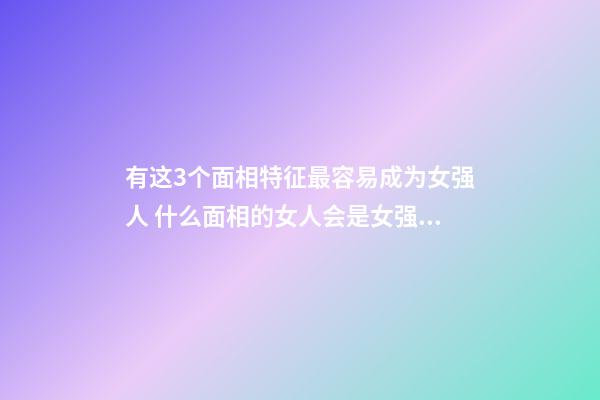 有这3个面相特征最容易成为女强人 什么面相的女人会是女强人